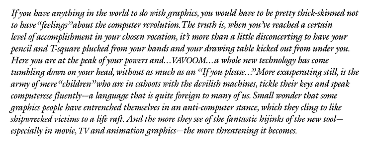 If you have anything in the world to do with graphics, you would have to be pretty thick-skinned not to have "feelings" about the computer revolution. The truth is, when you 're reached a certain level of accomplishment in your chosen vocation, it's more than a little disconcerting to have your pencil and T-square plucked from your hands and your drawing table kicked out from under you. Here you are at the peak of your powers and... VAVOOM...a whole new technology has come tumbling down on your head, without as much as an "If you please.." More exasperating still, is the army of mere "children" who are in cahoots with the devilish machines, tickle their keys and speak computerese fluently—a language that is quite foreign to many of us. Small wonder that some graphics people have entrenched themselves in on anti-computer stance, which they cling to like shipwrecked victims to a life raft. And the more they see of the fantastic hijinks of the new tool——the more threatening it becomes.